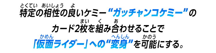 特定の相性の良いケミー”ガッチャンコケミー”のカード2枚を組み合わせることで「仮面ライダー」への“変身”を可能にする。